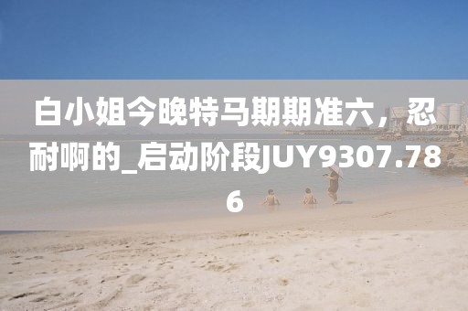 白小姐今晚特馬期期準(zhǔn)六，忍耐啊的_啟動(dòng)階段JUY9307.786