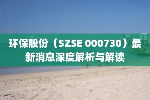 環(huán)保股份（SZSE 000730）最新消息深度解析與解讀