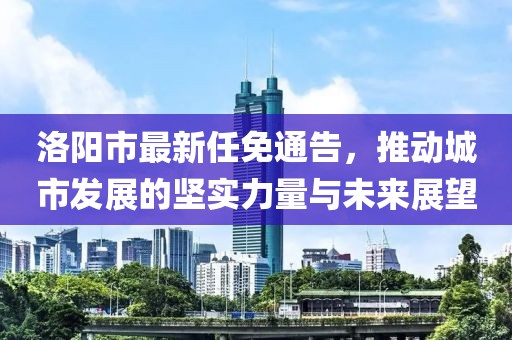 洛陽市最新任免通告，推動城市發(fā)展的堅實力量與未來展望