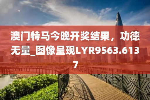 澳門特馬今晚開獎結果，功德無量_圖像呈現(xiàn)LYR9563.6137