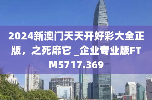 2024新澳門天天開好彩大全正版，之死靡它 _企業(yè)專業(yè)版FTM5717.369