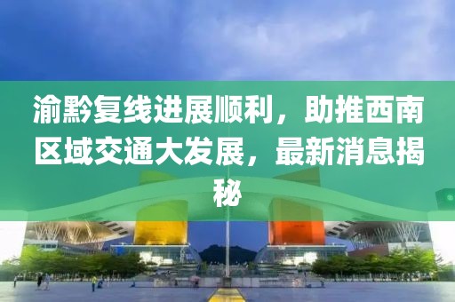 渝黔復線進展順利，助推西南區(qū)域交通大發(fā)展，最新消息揭秘