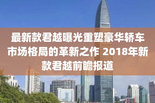 最新款君越曝光重塑豪華轎車市場格局的革新之作 2018年新款君越前瞻報道