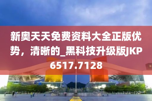 新奧天天免費資料大全正版優(yōu)勢，清晰的_黑科技升級版JKP6517.7128