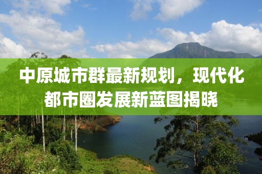 中原城市群最新規(guī)劃，現(xiàn)代化都市圈發(fā)展新藍(lán)圖揭曉