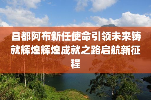 昌都阿布新任使命引領未來鑄就輝煌輝煌成就之路啟航新征程