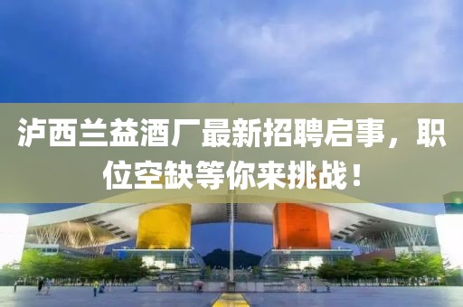 瀘西蘭益酒廠最新招聘啟事，職位空缺等你來挑戰(zhàn)！