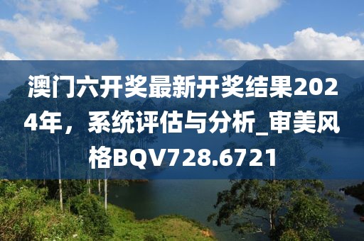 澳門六開獎(jiǎng)最新開獎(jiǎng)結(jié)果2024年，系統(tǒng)評估與分析_審美風(fēng)格BQV728.6721