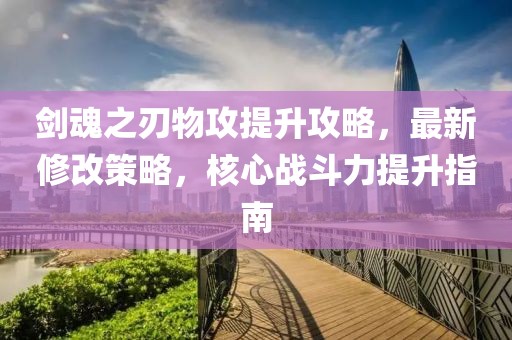 劍魂之刃物攻提升攻略，最新修改策略，核心戰(zhàn)斗力提升指南