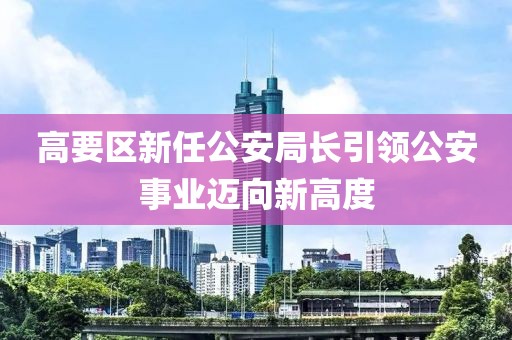 高要區(qū)新任公安局長引領公安事業(yè)邁向新高度