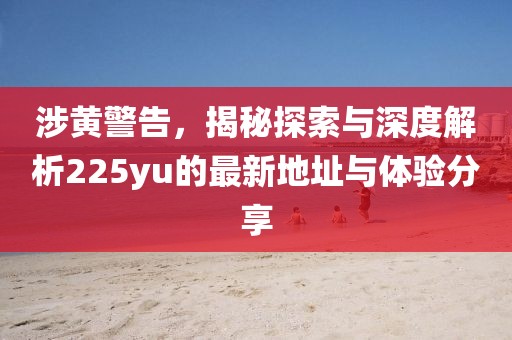 涉黃警告，揭秘探索與深度解析225yu的最新地址與體驗分享