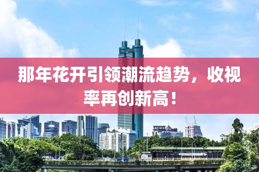 那年花開引領(lǐng)潮流趨勢，收視率再創(chuàng)新高！