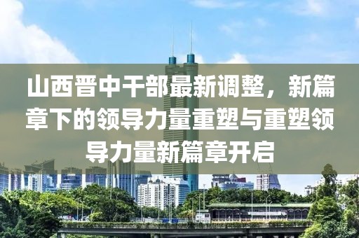 山西晉中干部最新調整，新篇章下的領導力量重塑與重塑領導力量新篇章開啟