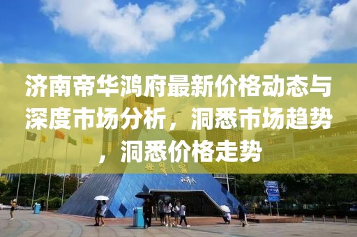 濟南帝華鴻府最新價格動態(tài)與深度市場分析，洞悉市場趨勢，洞悉價格走勢