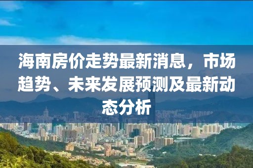 海南房價走勢最新消息，市場趨勢、未來發(fā)展預測及最新動態(tài)分析