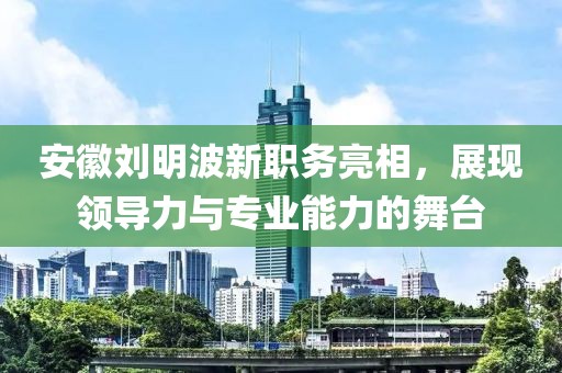 安徽劉明波新職務亮相，展現(xiàn)領導力與專業(yè)能力的舞臺