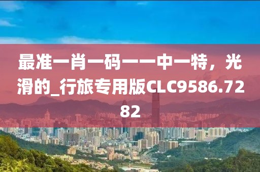 最準(zhǔn)一肖一碼一一中一特，光滑的_行旅專用版CLC9586.7282