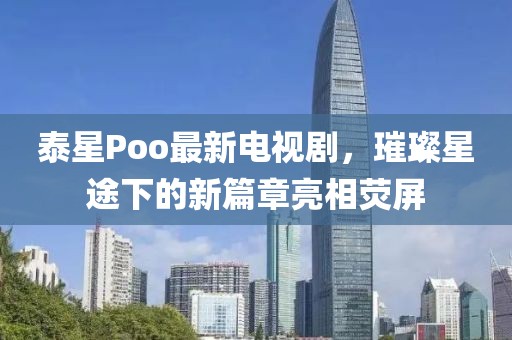 泰星Poo最新電視劇，璀璨星途下的新篇章亮相熒屏