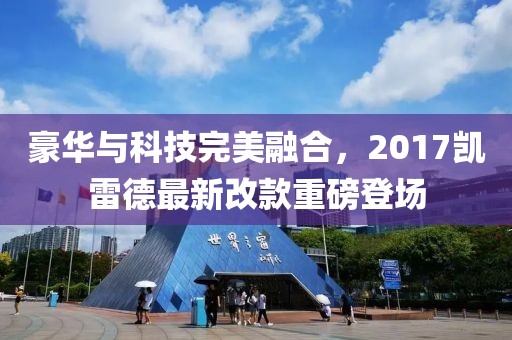 豪華與科技完美融合，2017凱雷德最新改款重磅登場