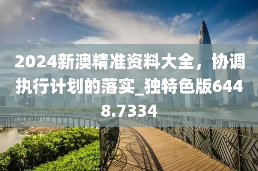 2024新澳精準(zhǔn)資料大全，協(xié)調(diào)執(zhí)行計劃的落實_獨特色版6448.7334