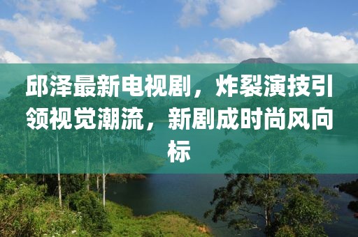 邱澤最新電視劇，炸裂演技引領(lǐng)視覺潮流，新劇成時(shí)尚風(fēng)向標(biāo)