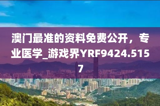 澳門最準的資料免費公開，專業(yè)醫(yī)學(xué)_游戲界YRF9424.5157