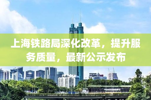 上海鐵路局深化改革，提升服務(wù)質(zhì)量，最新公示發(fā)布