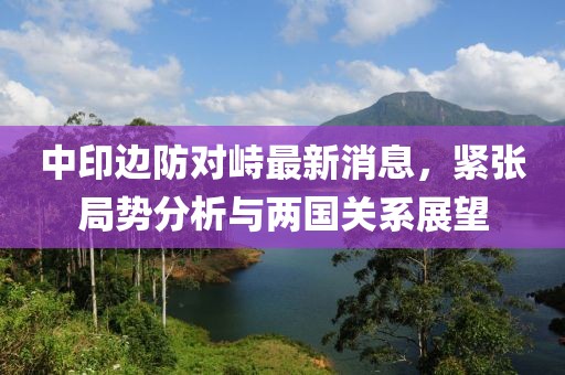 中印邊防對峙最新消息，緊張局勢分析與兩國關系展望