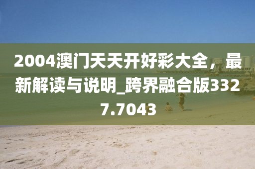 2004澳門天天開好彩大全，最新解讀與說明_跨界融合版3327.7043