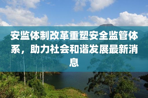 安監(jiān)體制改革重塑安全監(jiān)管體系，助力社會和諧發(fā)展最新消息