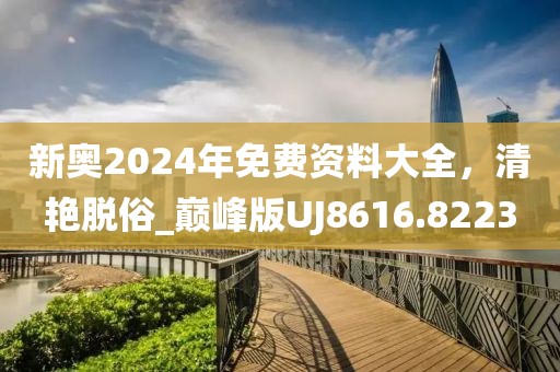 新奧2024年免費資料大全，清艷脫俗_巔峰版UJ8616.8223