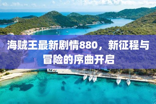 海賊王最新劇情880，新征程與冒險的序曲開啟