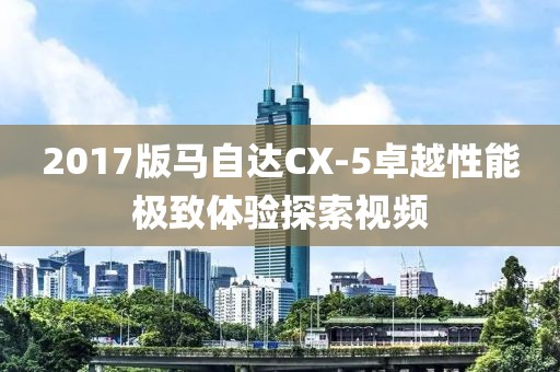 2017版馬自達(dá)CX-5卓越性能極致體驗探索視頻