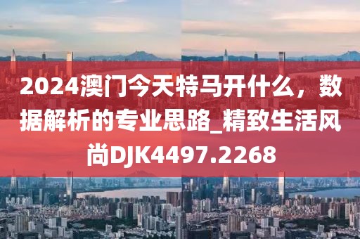 2024澳門今天特馬開什么，數(shù)據(jù)解析的專業(yè)思路_精致生活風(fēng)尚DJK4497.2268