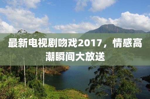 最新電視劇吻戲2017，情感高潮瞬間大放送