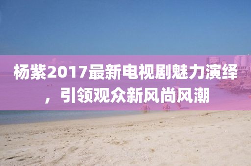 楊紫2017最新電視劇魅力演繹，引領(lǐng)觀眾新風(fēng)尚風(fēng)潮