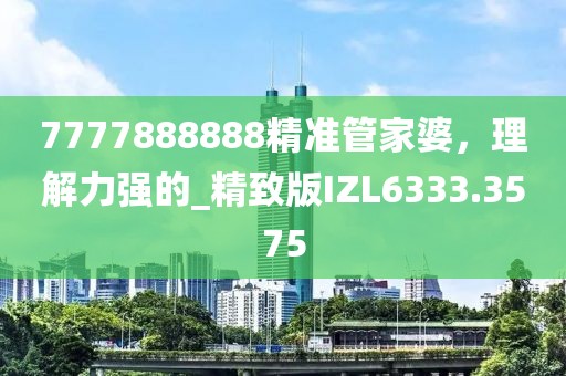 7777888888精準(zhǔn)管家婆，理解力強(qiáng)的_精致版IZL6333.3575