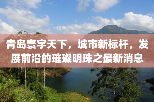 青島寰宇天下，城市新標(biāo)桿，發(fā)展前沿的璀璨明珠之最新消息