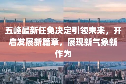 五峰最新任免決定引領未來，開啟發(fā)展新篇章，展現(xiàn)新氣象新作為