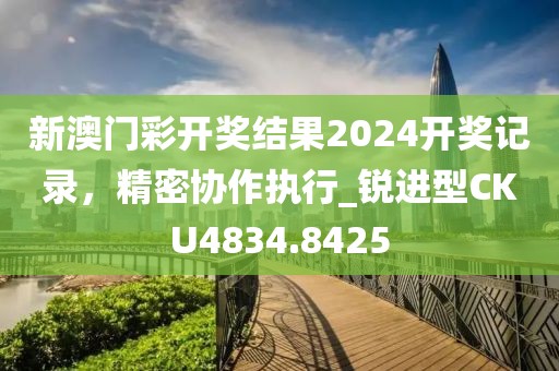 新澳門彩開獎結(jié)果2024開獎記錄，精密協(xié)作執(zhí)行_銳進型CKU4834.8425