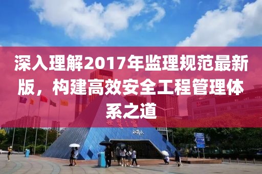 深入理解2017年監(jiān)理規(guī)范最新版，構(gòu)建高效安全工程管理體系之道