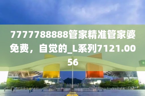 7777788888管家精準(zhǔn)管家婆免費(fèi)，自覺(jué)的_L系列7121.0056