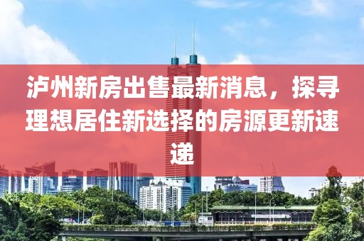 瀘州新房出售最新消息，探尋理想居住新選擇的房源更新速遞