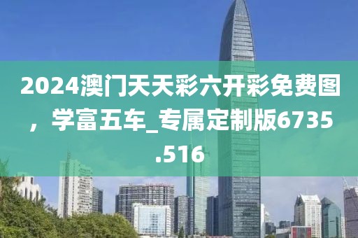 2024澳門天天彩六開彩免費(fèi)圖，學(xué)富五車_專屬定制版6735.516