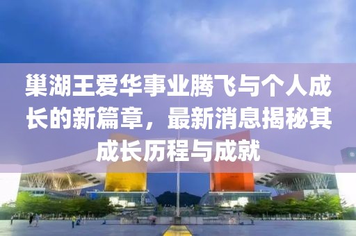 巢湖王愛華事業(yè)騰飛與個人成長的新篇章，最新消息揭秘其成長歷程與成就