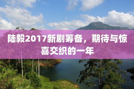 陸毅2017新劇籌備，期待與驚喜交織的一年