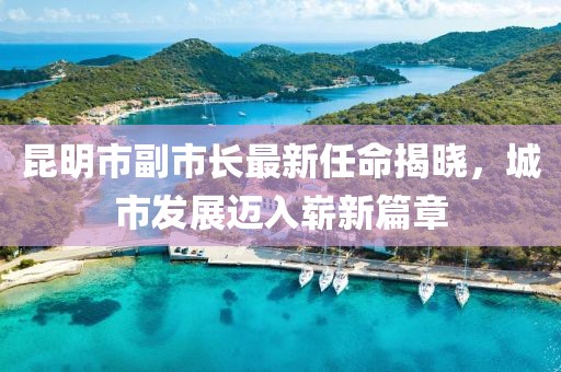 昆明市副市長(zhǎng)最新任命揭曉，城市發(fā)展邁入嶄新篇章