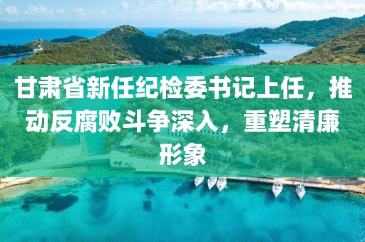 甘肅省新任紀檢委書記上任，推動反腐敗斗爭深入，重塑清廉形象