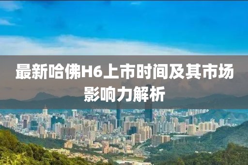 最新哈佛H6上市時間及其市場影響力解析