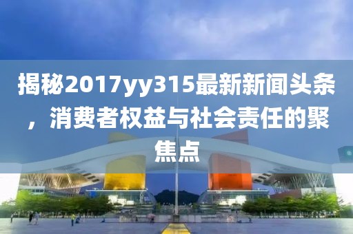 揭秘2017yy315最新新聞?lì)^條，消費(fèi)者權(quán)益與社會(huì)責(zé)任的聚焦點(diǎn)